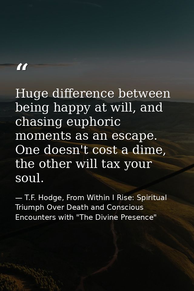 Huge difference between being happy at will, and chasing euphoric moments as an escape. One doesn't cost a dime, the oth — T.F. Hodge, From Within I Rise: Spiritual Triumph Over Death and Conscious Encounters with "The Divine Presence"