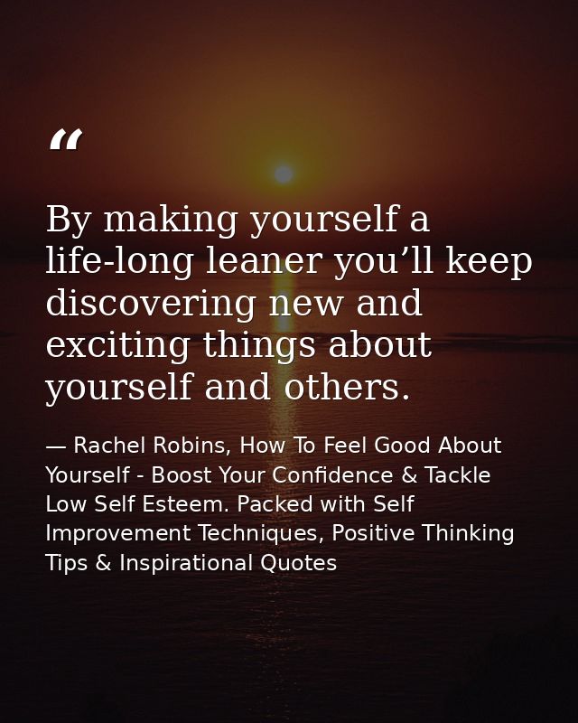 By making yourself a life-long leaner you’ll keep discovering new and exciting things about yourself and others. — Rachel Robins, How To Feel Good About Yourself - Boost Your Confidence & Tackle Low Self Esteem. Packed with Self Improvement Techniques, Positive Thinking Tips & Inspirational Quotes