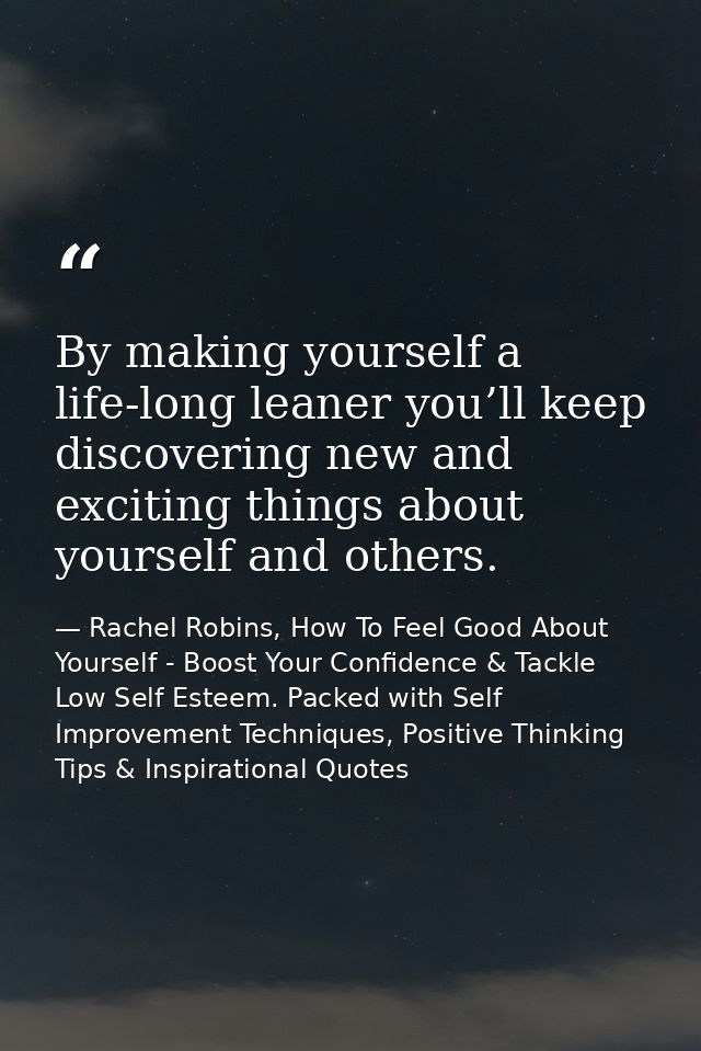 By making yourself a life-long leaner you’ll keep discovering new and exciting things about yourself and others. — Rachel Robins, How To Feel Good About Yourself - Boost Your Confidence & Tackle Low Self Esteem. Packed with Self Improvement Techniques, Positive Thinking Tips & Inspirational Quotes