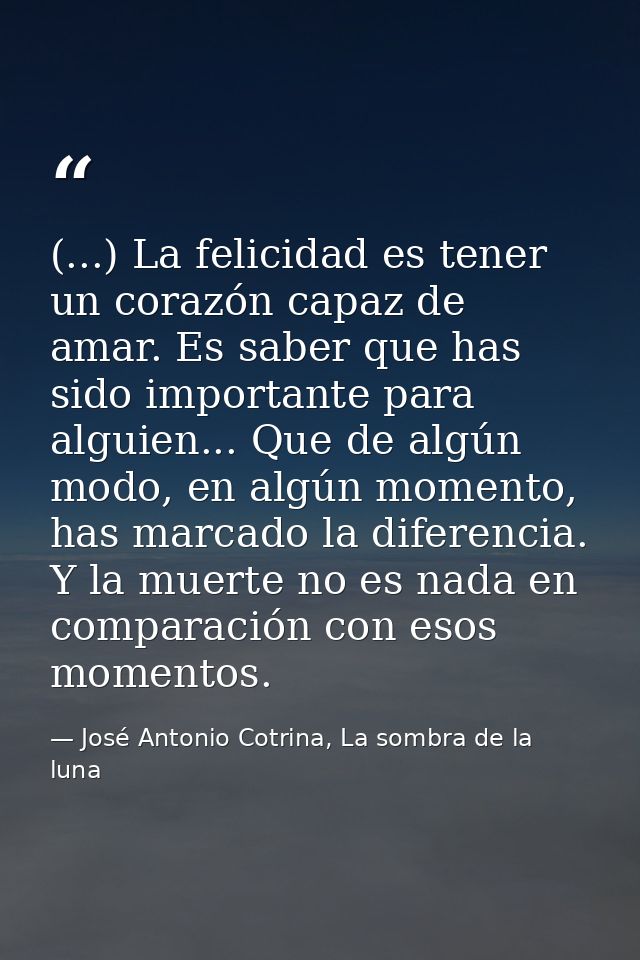 (...) La felicidad es tener un corazón capaz de amar. Es saber que has sido importante para alguien... Que de algún modo — José Antonio Cotrina, La sombra de la luna