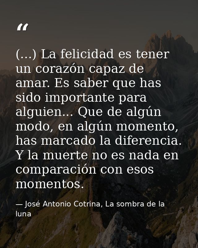 (...) La felicidad es tener un corazón capaz de amar. Es saber que has sido importante para alguien... Que de algún modo — José Antonio Cotrina, La sombra de la luna