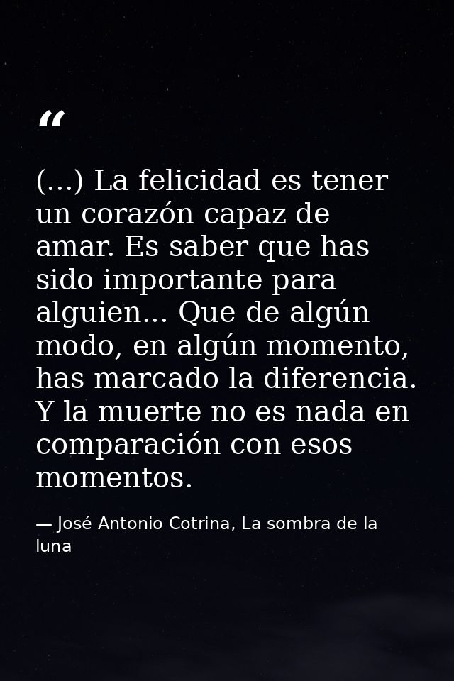 (...) La felicidad es tener un corazón capaz de amar. Es saber que has sido importante para alguien... Que de algún modo — José Antonio Cotrina, La sombra de la luna