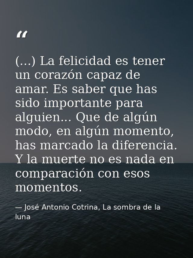 (...) La felicidad es tener un corazón capaz de amar. Es saber que has sido importante para alguien... Que de algún modo — José Antonio Cotrina, La sombra de la luna