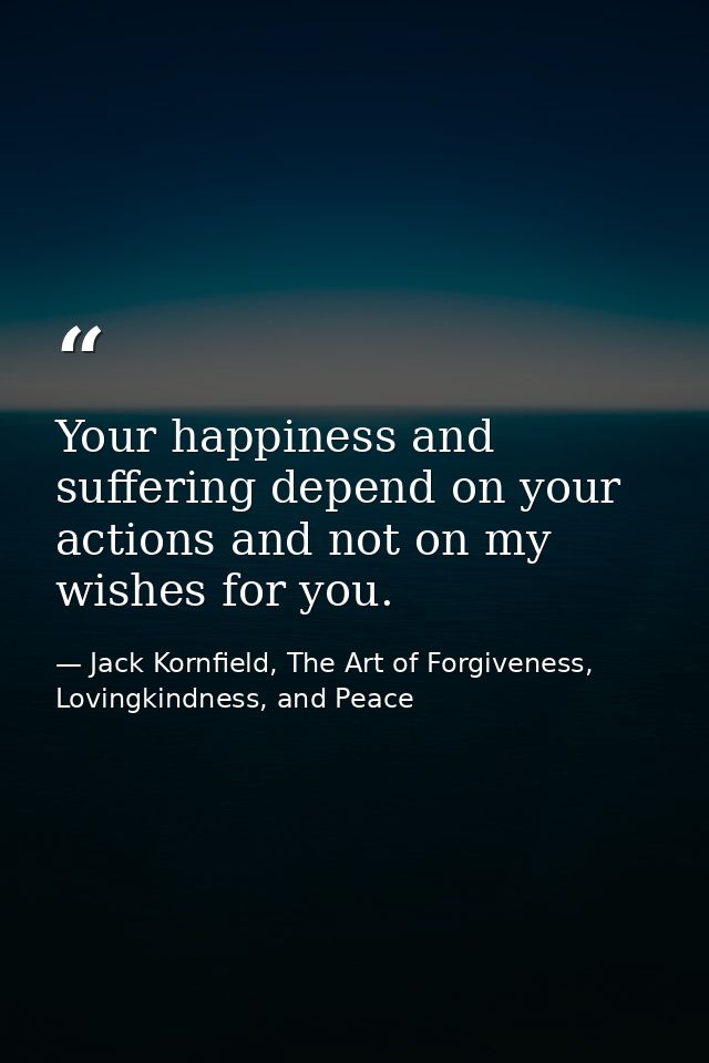 Your happiness and suffering depend on your actions and not on my wishes for you. — Jack Kornfield, The Art of Forgiveness, Lovingkindness, and Peace