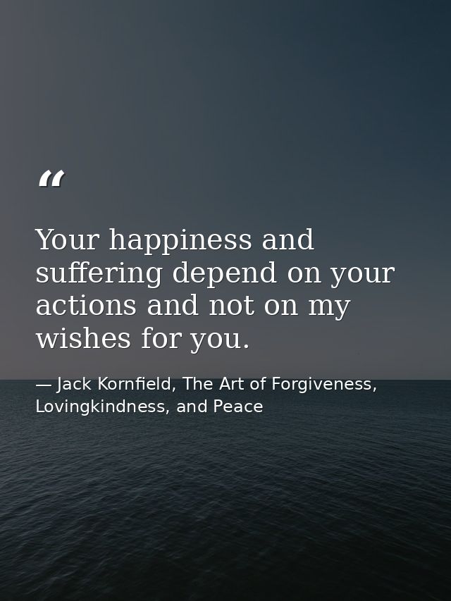 Your happiness and suffering depend on your actions and not on my wishes for you. — Jack Kornfield, The Art of Forgiveness, Lovingkindness, and Peace
