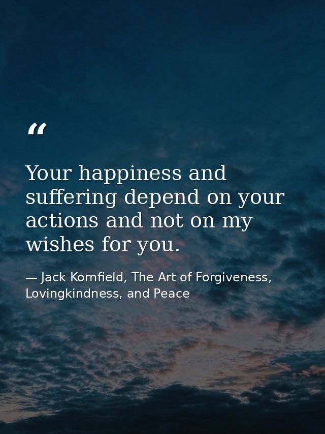 Your happiness and suffering depend on your actions and not on my wishes for you. — Jack Kornfield, The Art of Forgiveness, Lovingkindness, and Peace