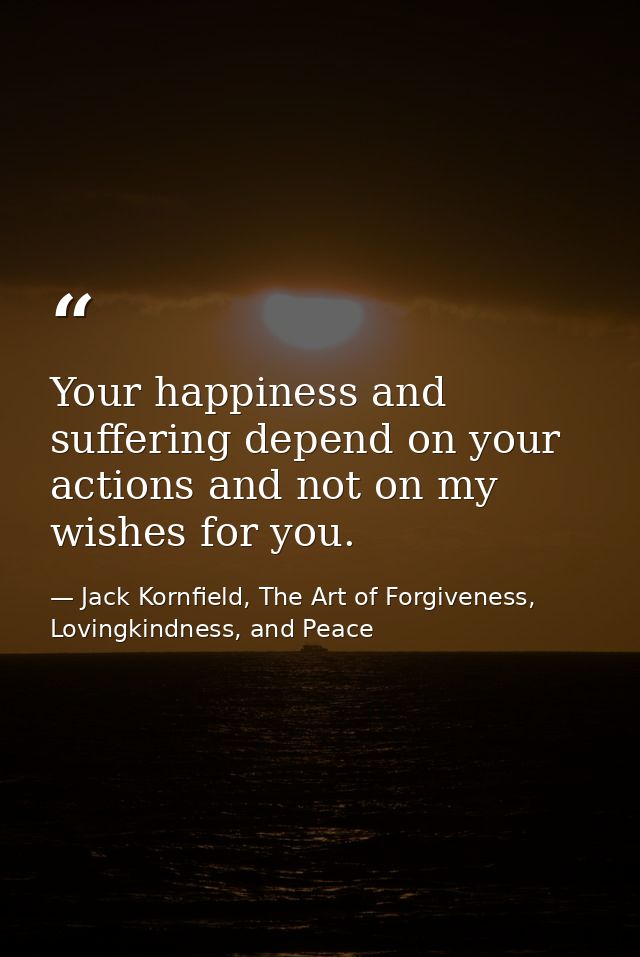 Your happiness and suffering depend on your actions and not on my wishes for you. — Jack Kornfield, The Art of Forgiveness, Lovingkindness, and Peace