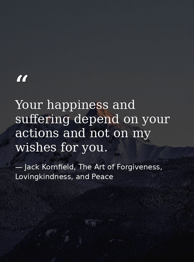 Your happiness and suffering depend on your actions and not on my wishes for you. — Jack Kornfield, The Art of Forgiveness, Lovingkindness, and Peace