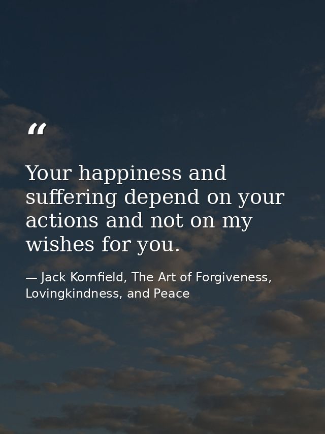 Your happiness and suffering depend on your actions and not on my wishes for you. — Jack Kornfield, The Art of Forgiveness, Lovingkindness, and Peace