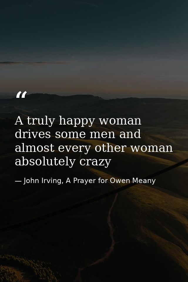 A truly happy woman drives some men and almost every other woman absolutely crazy — John Irving, A Prayer for Owen Meany