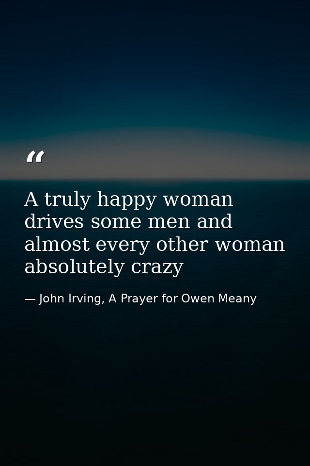 A truly happy woman drives some men and almost every other woman absolutely crazy — John Irving, A Prayer for Owen Meany