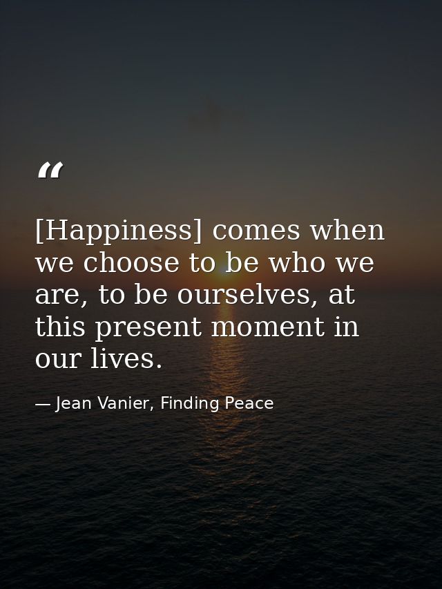 [Happiness] comes when we choose to be who we are, to be ourselves, at this present moment in our lives. — Jean Vanier, Finding Peace
