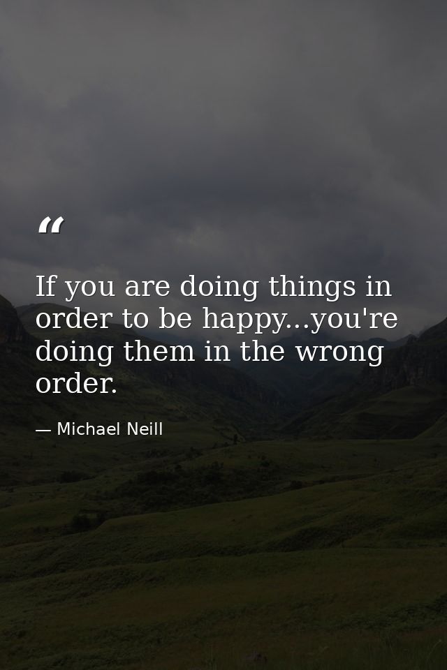 If you are doing things in order to be happy...you're doing them in the wrong order. — Michael Neill