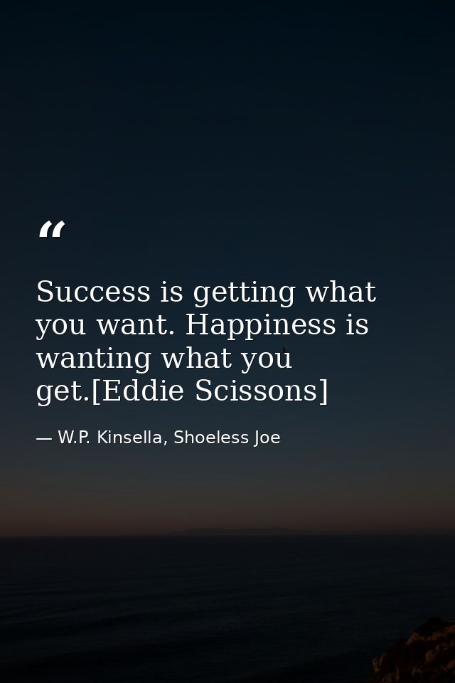 Success is getting what you want. Happiness is wanting what you get.[Eddie Scissons] — W.P. Kinsella, Shoeless Joe