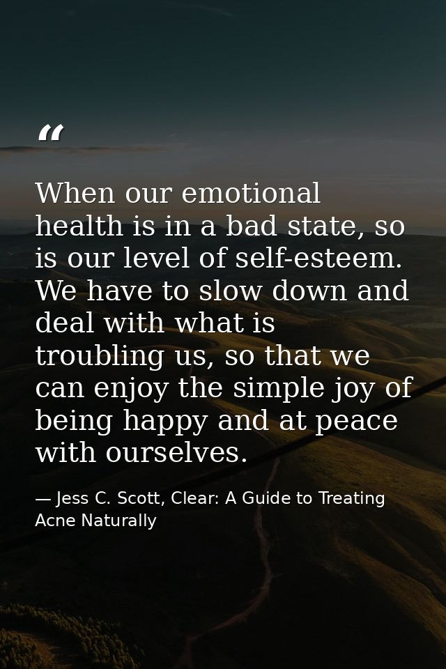 When our emotional health is in a bad state, so is our level of self-esteem. We have to slow down and deal with what is  — Jess C. Scott, Clear: A Guide to Treating Acne Naturally