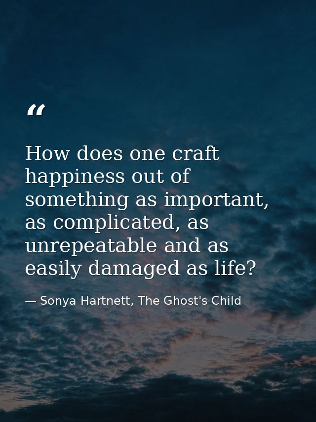 How does one craft happiness out of something as important, as complicated, as unrepeatable and as easily damaged as lif — Sonya Hartnett, The Ghost's Child