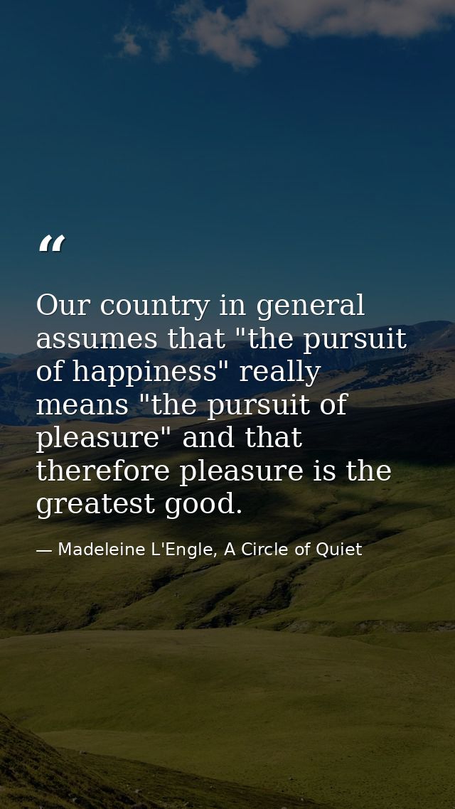 Our country in general assumes that "the pursuit of happiness" really means "the pursuit of pleasure" and that therefore — Madeleine L'Engle, A Circle of Quiet