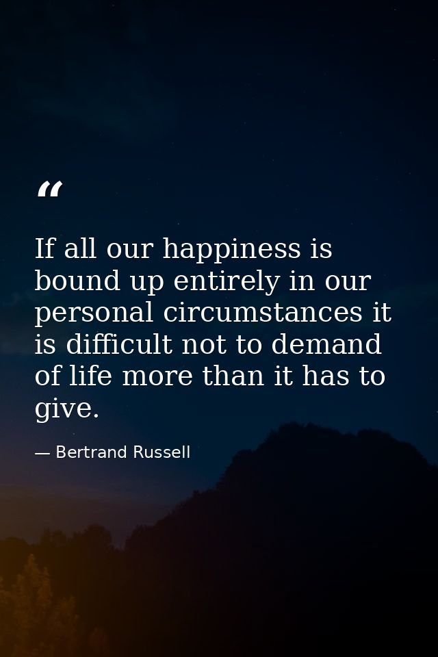 If all our happiness is bound up entirely in our personal circumstances it is difficult not to demand of life more than  — Bertrand Russell