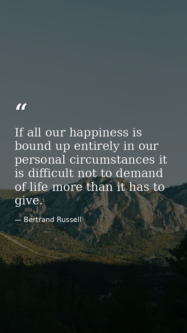 If all our happiness is bound up entirely in our personal circumstances it is difficult not to demand of life more than  — Bertrand Russell