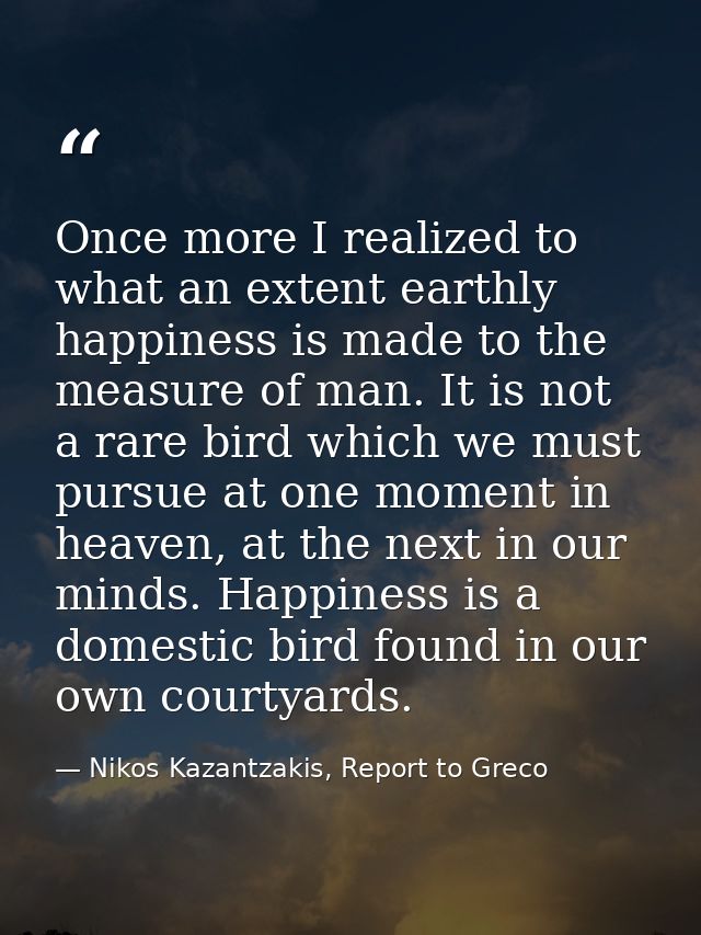 Once more I realized to what an extent earthly happiness is made to the measure of man. It is not a rare bird which we m — Nikos Kazantzakis, Report to Greco