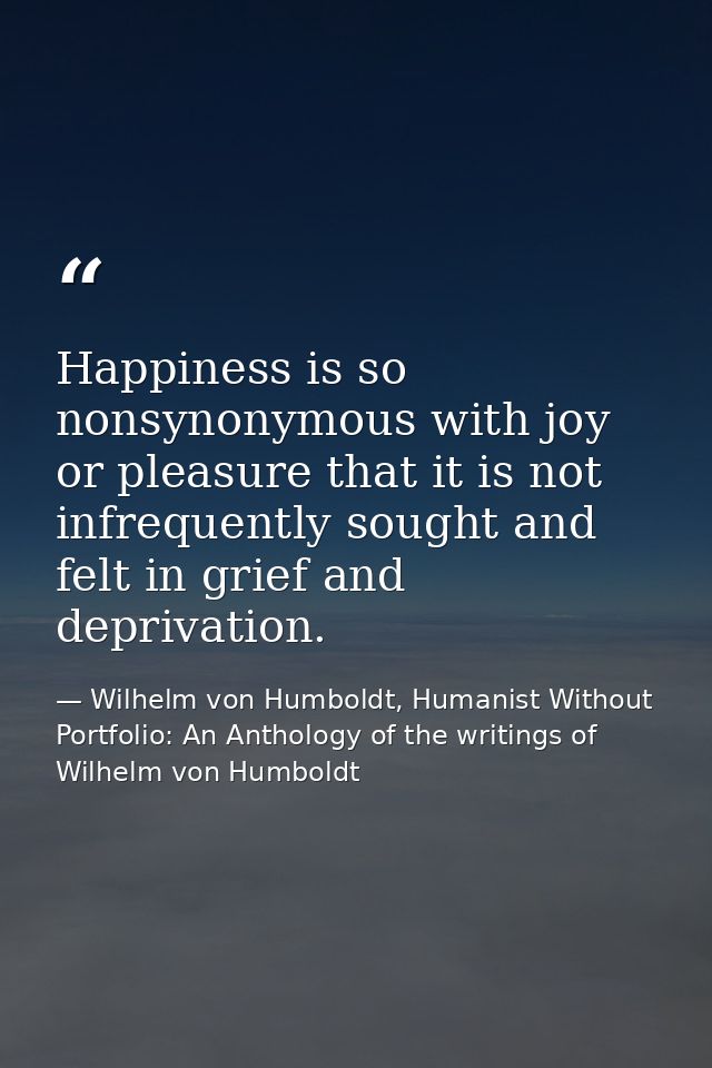 Happiness is so nonsynonymous with joy or pleasure that it is not infrequently sought and felt in grief and deprivation. — Wilhelm von Humboldt, Humanist Without Portfolio: An Anthology of the writings of Wilhelm von Humboldt