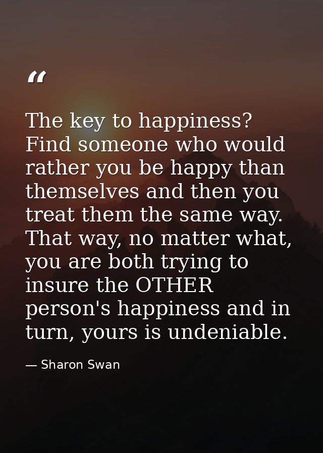 The key to happiness? Find someone who would rather you be happy than themselves and then you treat them the same way. T — Sharon Swan