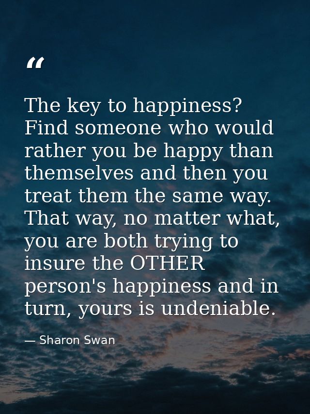 The key to happiness? Find someone who would rather you be happy than themselves and then you treat them the same way. T — Sharon Swan