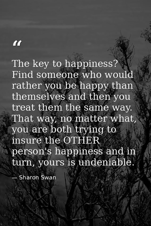 The key to happiness? Find someone who would rather you be happy than themselves and then you treat them the same way. T — Sharon Swan