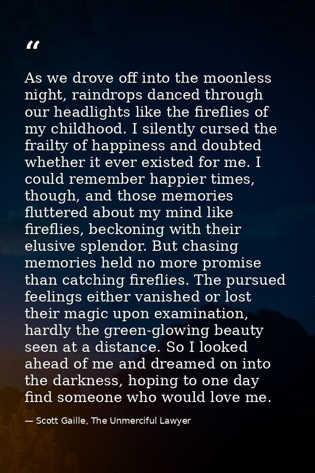 As we drove off into the moonless night, raindrops danced through our headlights like the fireflies of my childhood. I s — Scott Gaille, The Unmerciful Lawyer