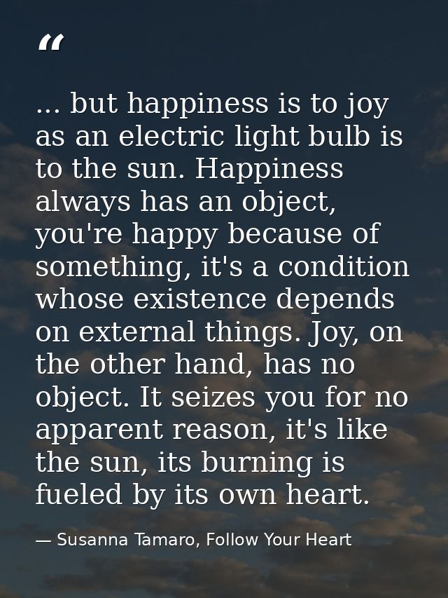 ... but happiness is to joy as an electric light bulb is to the sun. Happiness always has an object, you're happy becaus — Susanna Tamaro, Follow Your Heart