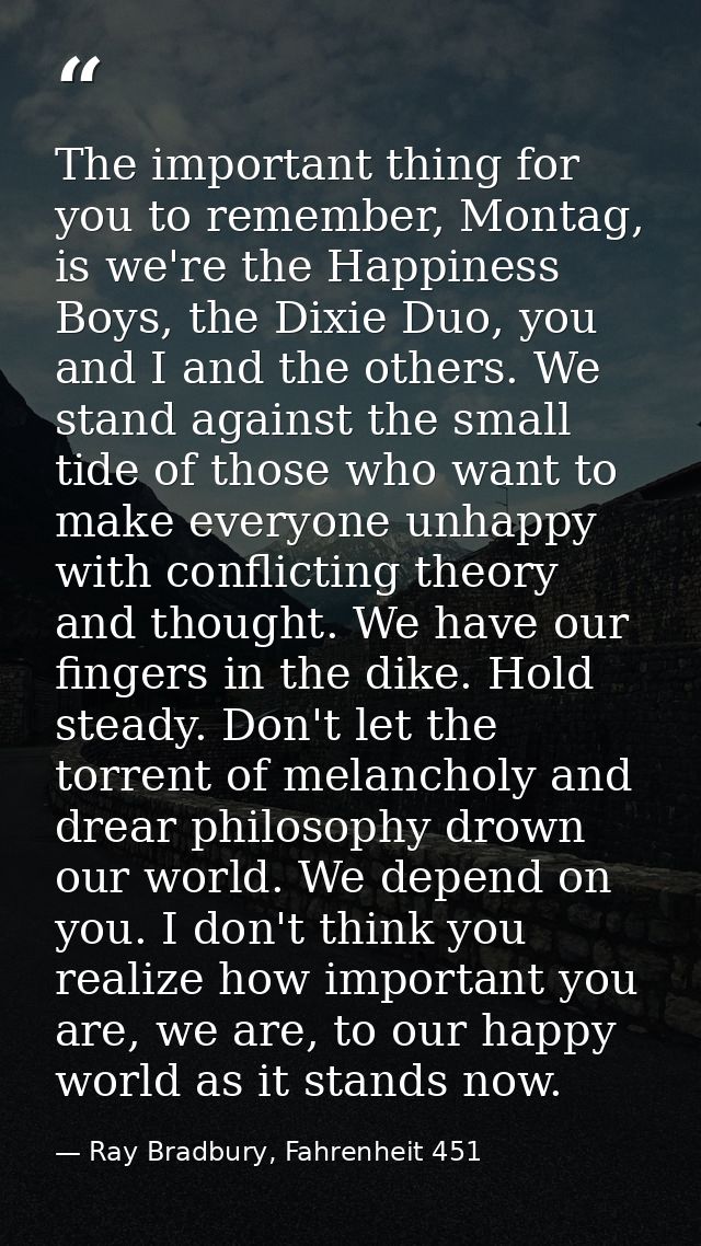 The important thing for you to remember, Montag, is we're the Happiness Boys, the Dixie Duo, you and I and the others. W — Ray Bradbury, Fahrenheit 451