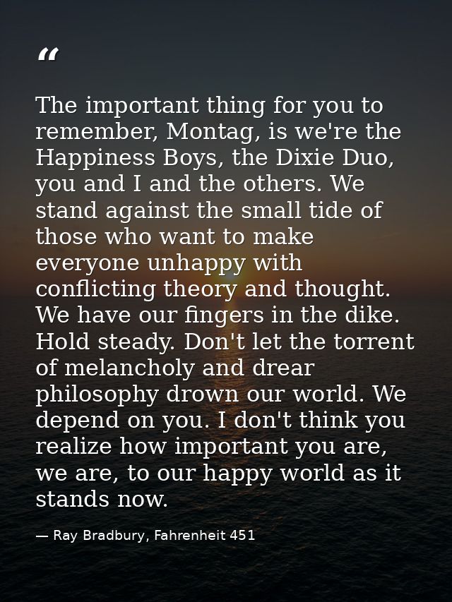 The important thing for you to remember, Montag, is we're the Happiness Boys, the Dixie Duo, you and I and the others. W — Ray Bradbury, Fahrenheit 451
