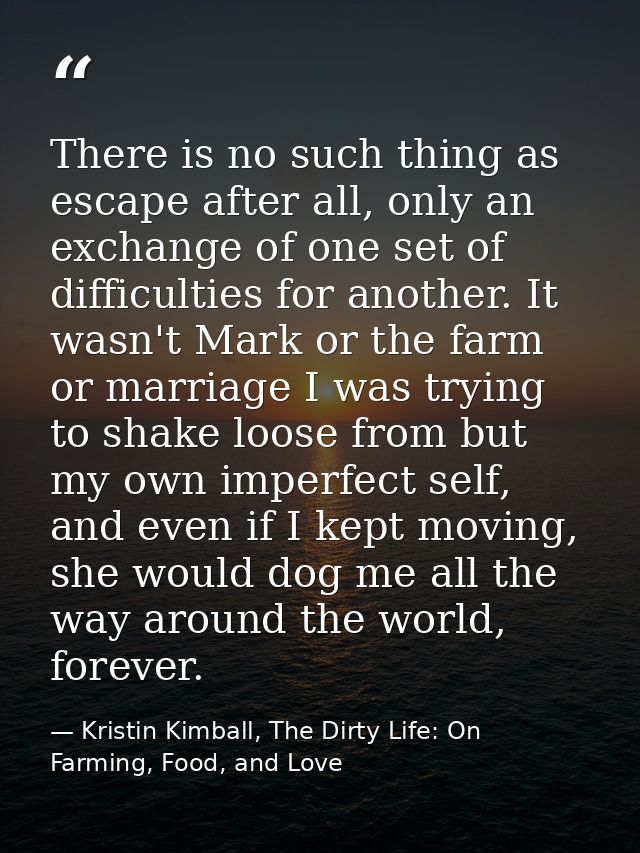 There is no such thing as escape after all, only an exchange of one set of difficulties for another. It wasn't Mark or t — Kristin Kimball, The Dirty Life: On Farming, Food, and Love