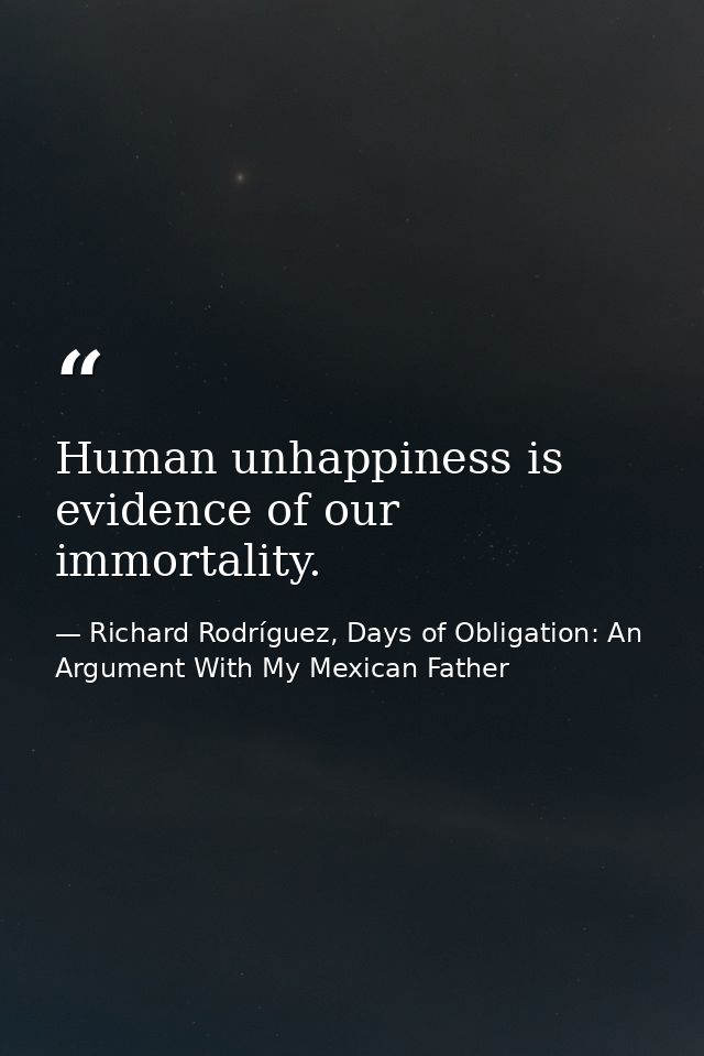 Human unhappiness is evidence of our immortality. — Richard Rodríguez, Days of Obligation: An Argument With My Mexican Father