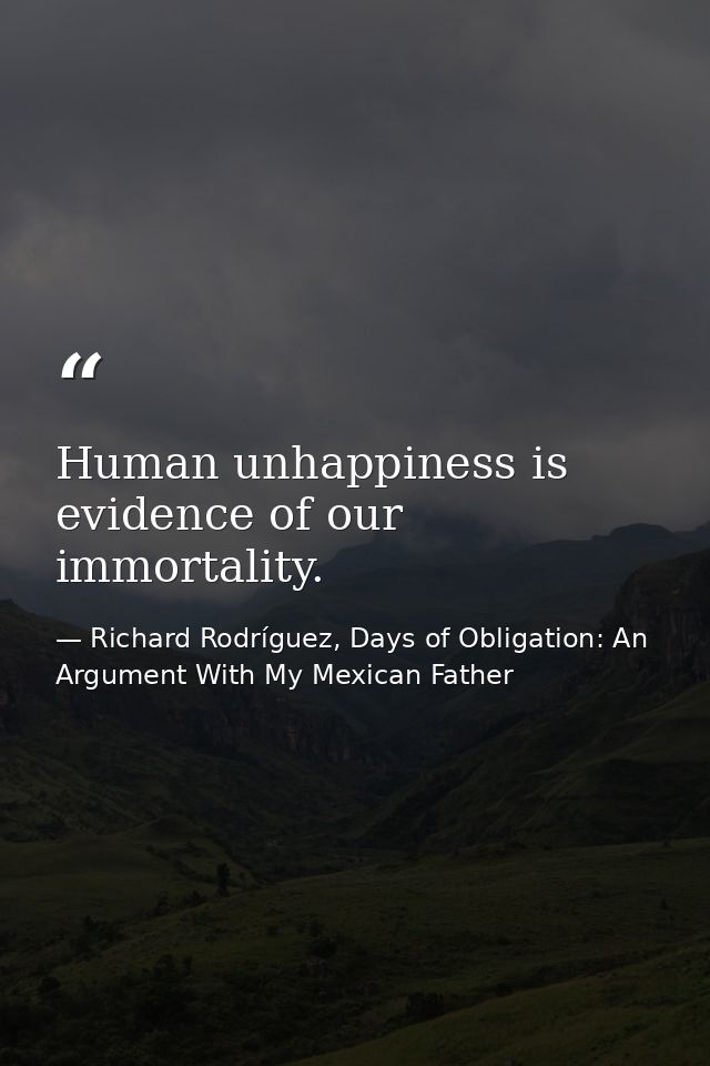 Human unhappiness is evidence of our immortality. — Richard Rodríguez, Days of Obligation: An Argument With My Mexican Father