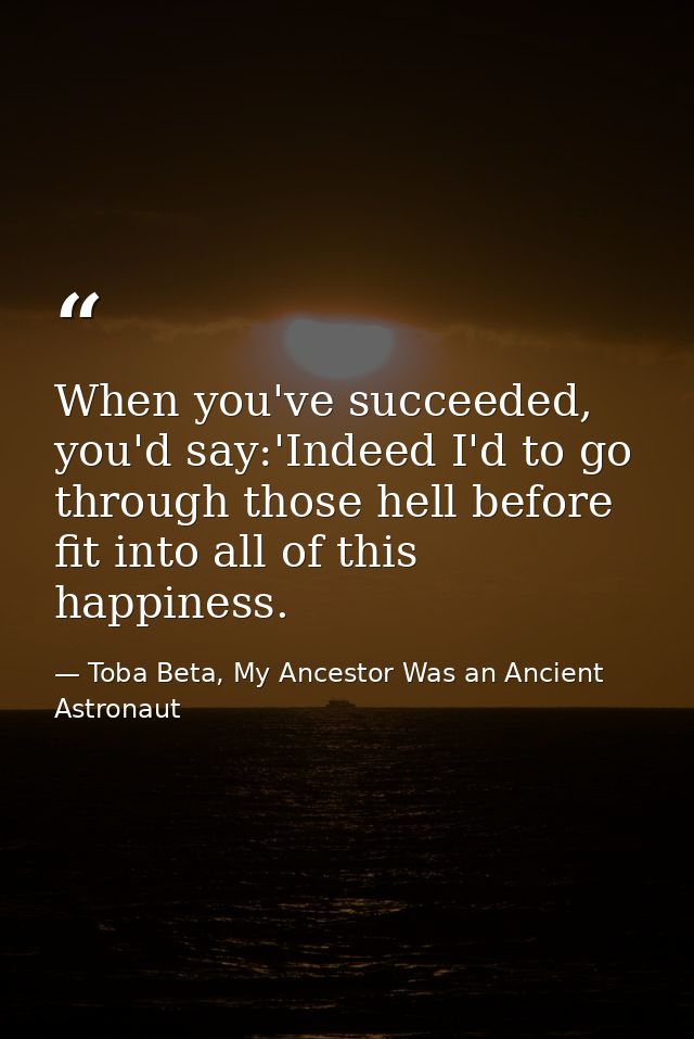 When you've succeeded, you'd say:'Indeed I'd to go through those hell before fit into all of this happiness. — Toba Beta, My Ancestor Was an Ancient Astronaut