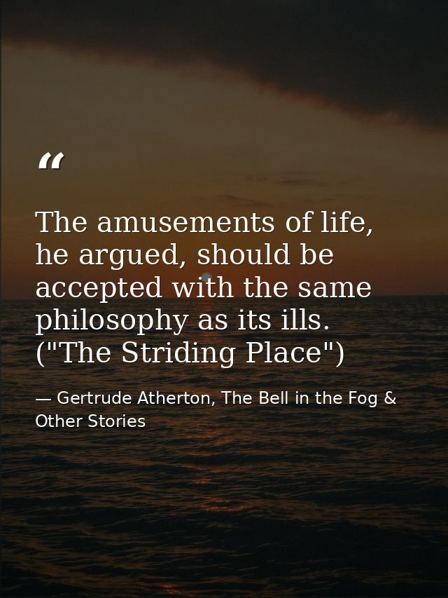 The amusements of life, he argued, should be accepted with the same philosophy as its ills. ("The Striding Place") — Gertrude Atherton, The Bell in the Fog & Other Stories