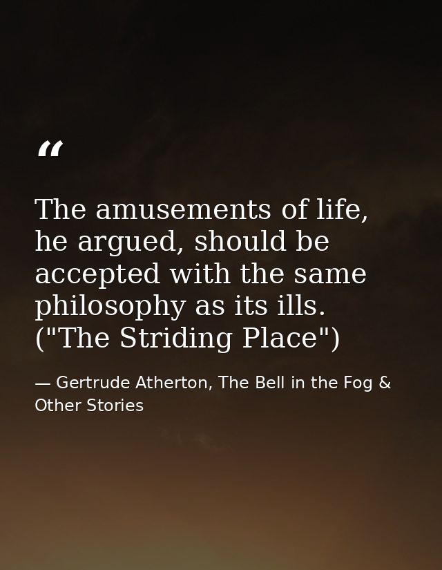The amusements of life, he argued, should be accepted with the same philosophy as its ills. ("The Striding Place") — Gertrude Atherton, The Bell in the Fog & Other Stories