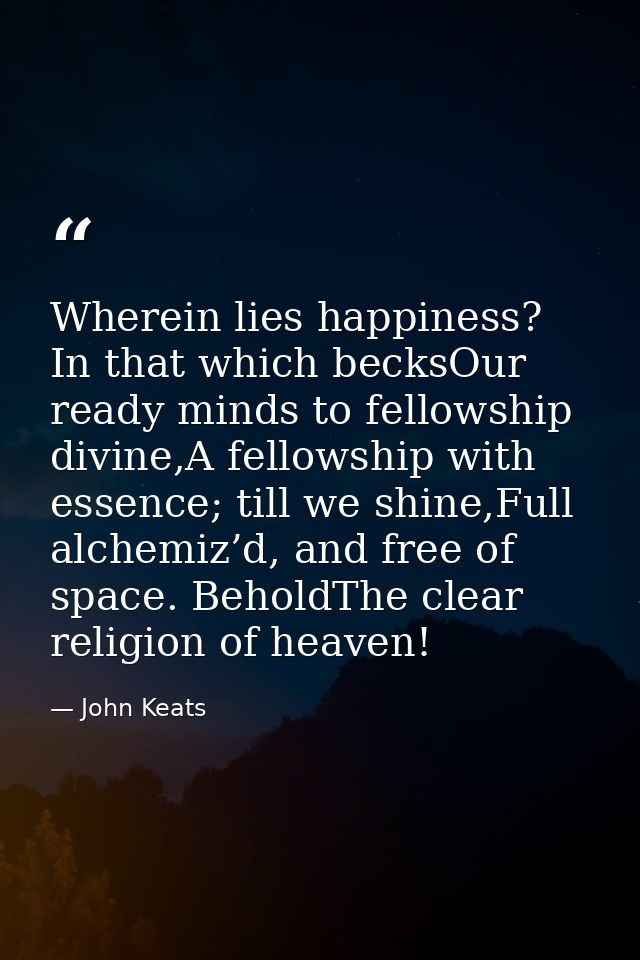Wherein lies happiness? In that which becksOur ready minds to fellowship divine,A fellowship with essence; till we shine — John Keats