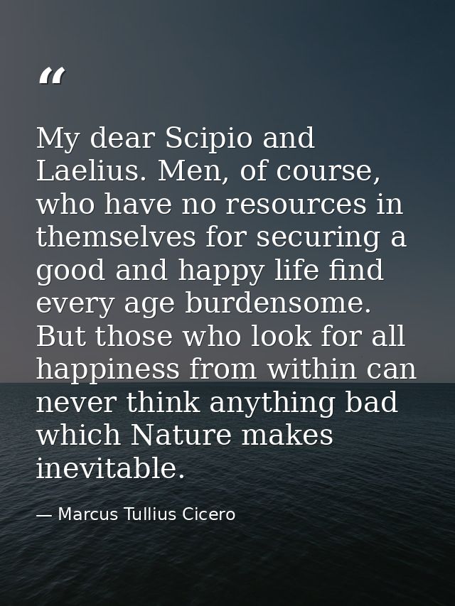 My dear Scipio and Laelius. Men, of course, who have no resources in themselves for securing a good and happy life find  — Marcus Tullius Cicero