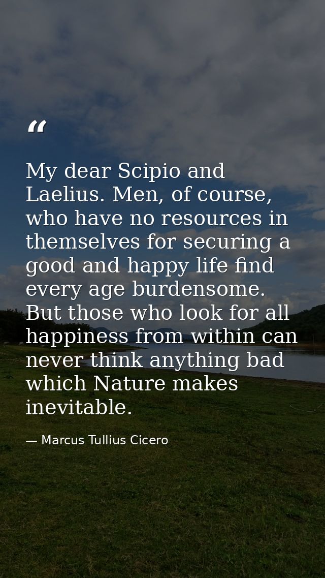 My dear Scipio and Laelius. Men, of course, who have no resources in themselves for securing a good and happy life find  — Marcus Tullius Cicero