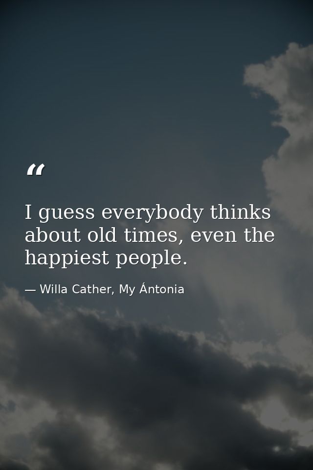 I guess everybody thinks about old times, even the happiest people. — Willa Cather, My Ántonia