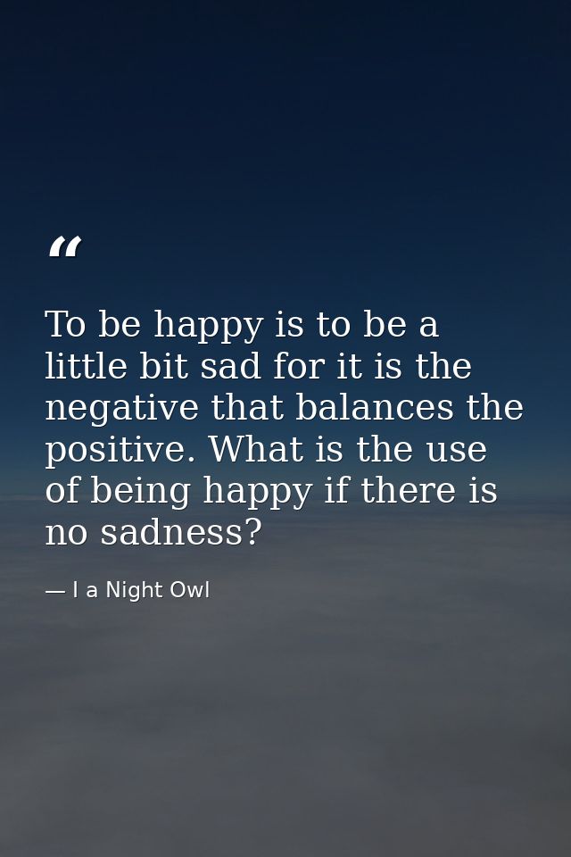 To be happy is to be a little bit sad for it is the negative that balances the positive. What is the use of being happy  — I a Night Owl