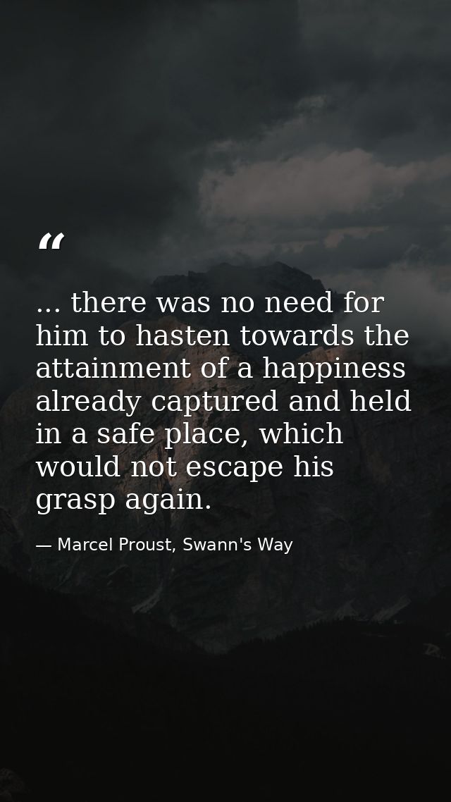 ... there was no need for him to hasten towards the attainment of a happiness already captured and held in a safe place, — Marcel Proust, Swann's Way