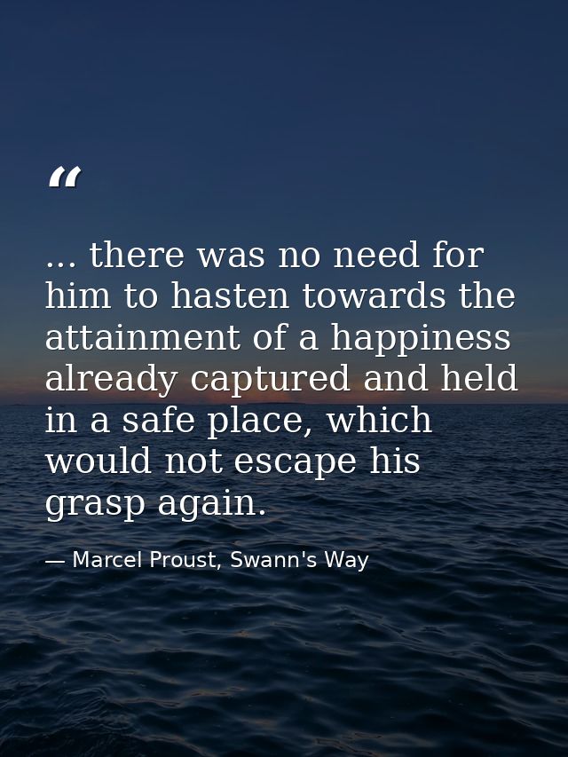 ... there was no need for him to hasten towards the attainment of a happiness already captured and held in a safe place, — Marcel Proust, Swann's Way