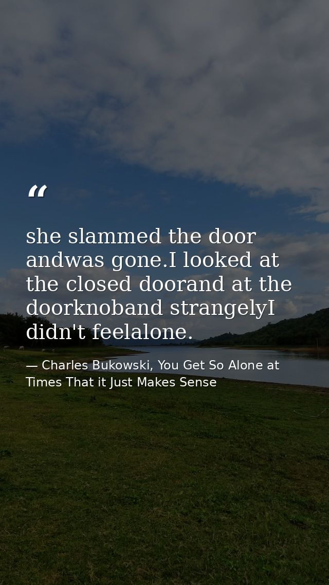 she slammed the door andwas gone.I looked at the closed doorand at the doorknoband strangelyI didn't feelalone. — Charles Bukowski, You Get So Alone at Times That it Just Makes Sense