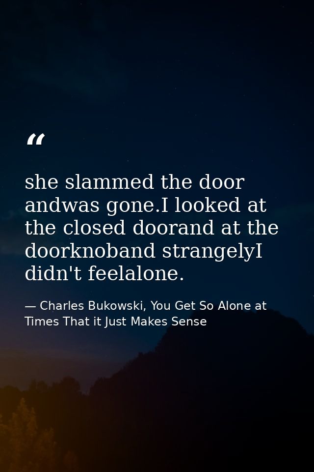 she slammed the door andwas gone.I looked at the closed doorand at the doorknoband strangelyI didn't feelalone. — Charles Bukowski, You Get So Alone at Times That it Just Makes Sense