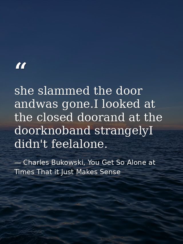she slammed the door andwas gone.I looked at the closed doorand at the doorknoband strangelyI didn't feelalone. — Charles Bukowski, You Get So Alone at Times That it Just Makes Sense