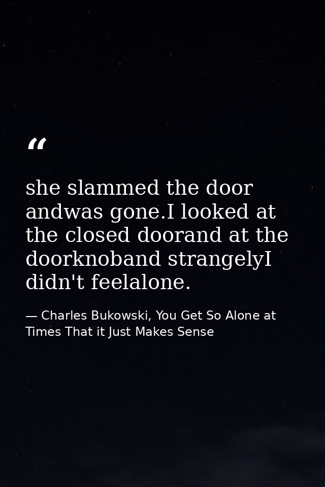 she slammed the door andwas gone.I looked at the closed doorand at the doorknoband strangelyI didn't feelalone. — Charles Bukowski, You Get So Alone at Times That it Just Makes Sense
