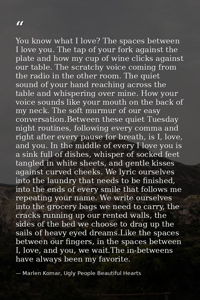 You know what I love? The spaces between I love you. The tap of your fork against the plate and how my cup of wine click — Marlen Komar, Ugly People Beautiful Hearts